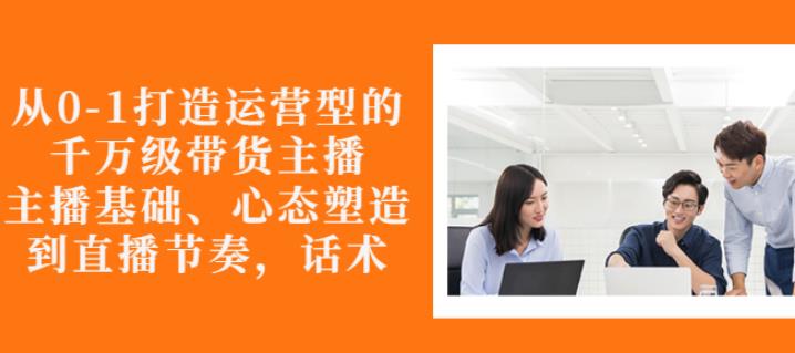 从0-1打造运营型的带货主播:主播基础、心态塑造,能力培养到直播节奏,话术进行全面讲-聚富社