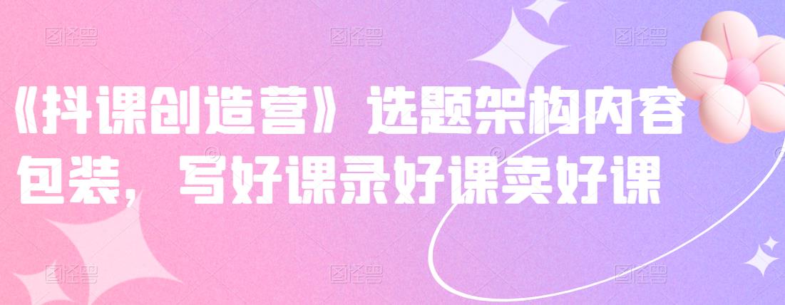 《抖课创造营》选题架构内容包装，写好课录好课卖好课-聚富社