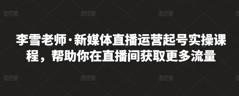 李雪老师·新媒体直播运营起号实操课程,帮助你在直播间获取更多流量-聚富社