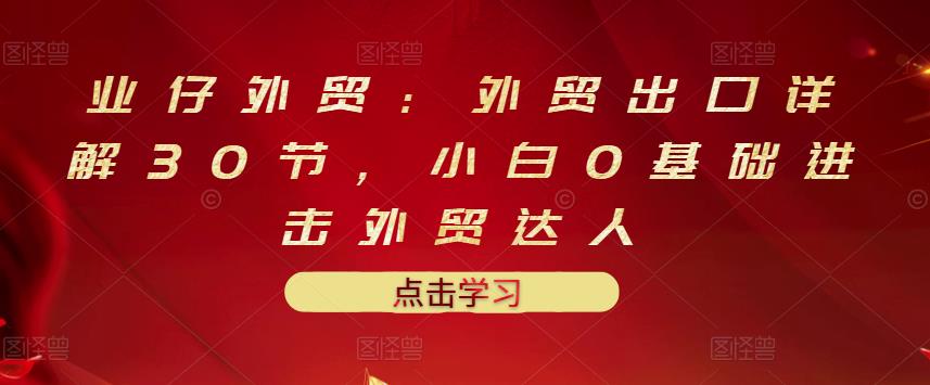 业仔外贸:外贸出口详解30节,小白0基础进击外贸达人 价值666元-聚富社