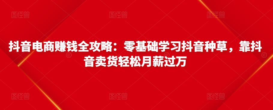 抖音电商赚钱全攻略:零基础学习抖音种草,靠抖音卖货轻松月薪过万-聚富社