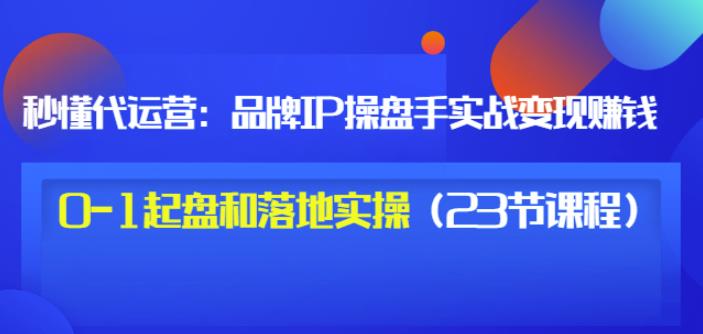秒懂代运营:品牌IP操盘手实战赚钱,0-1起盘和落地实操(23节课程)价值199-聚富社