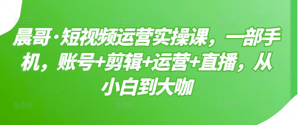 晨哥·短视频运营实操课,一部手机,账号+剪辑+运营+直播,从小白到大咖-聚富社