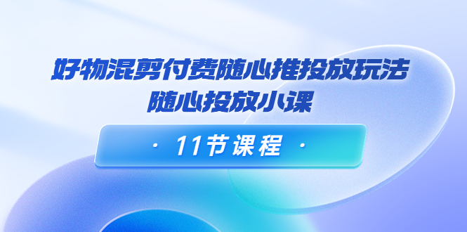 好物混剪付费随心推投放玩法,随心投放小课(11节课程)-聚富社