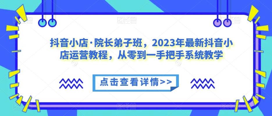 抖音小店·院长弟子班,2023年最新抖音小店运营教程,从零到一手把手系统教学-聚富社