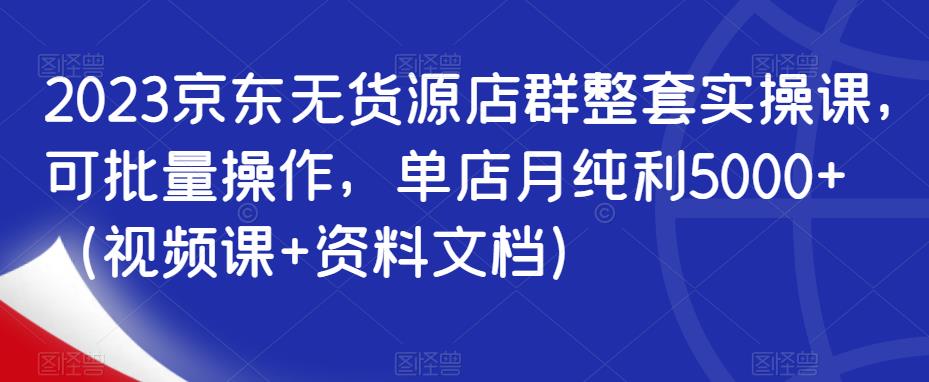 2023京东无货源店群整套实操课,可批量操作,单店月纯利5000+(视频课+资料文档)-聚富社
