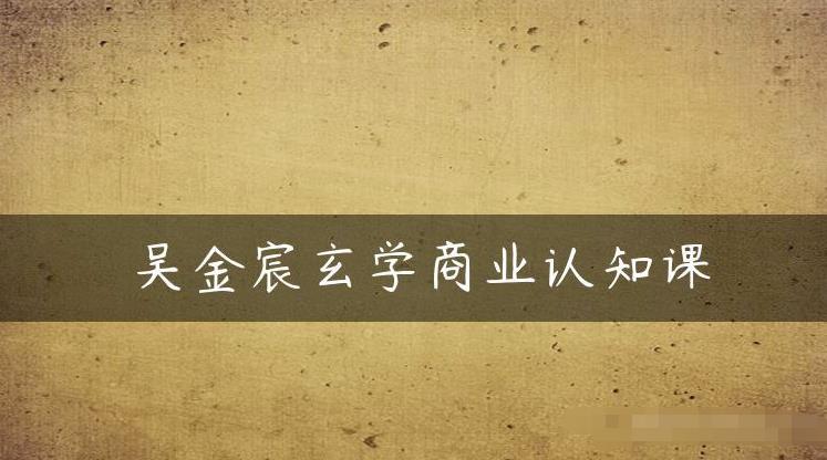 吴金宸玄学商业认知课,传统文化商业认知课-聚富社