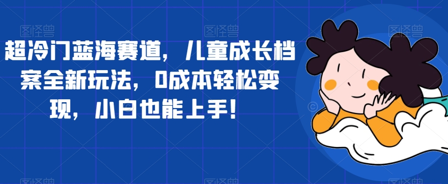超冷门蓝海赛道,儿童成长档案全新玩法,0成本轻松变现,小白也能上手【揭秘】-聚富社
