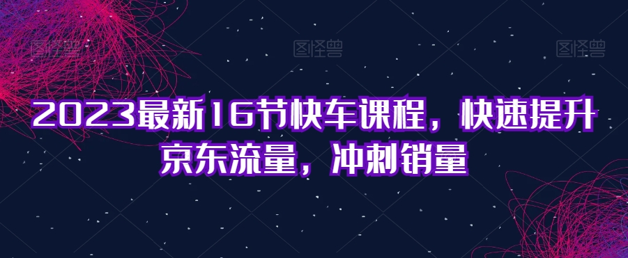 2023最新16节快车课程,快速提升京东流量,冲刺销量-聚富社