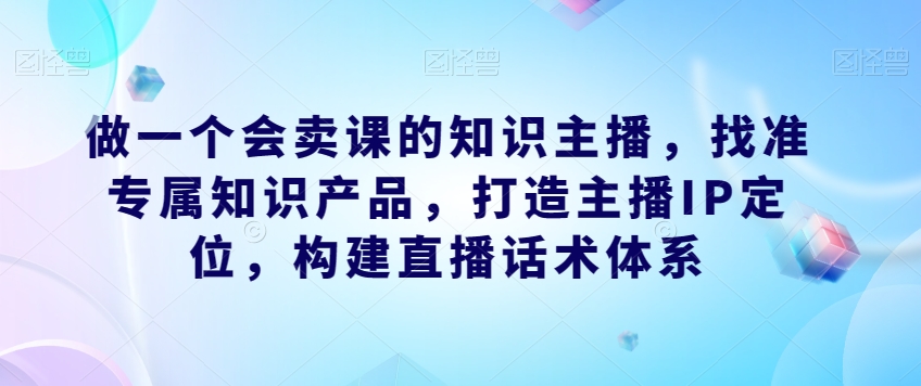 做一个会卖课的知识主播，找准专属知识产品，打造主播IP定位，构建直播话术体系-聚富社