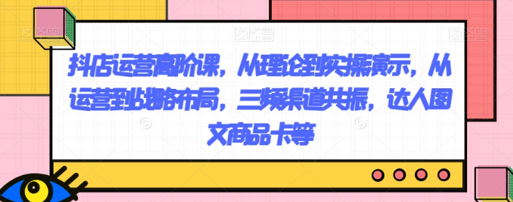 抖店运营高阶课,从理论到实操演示,从运营到战略布局,三频渠道共振,达人图文商品卡等-聚富社