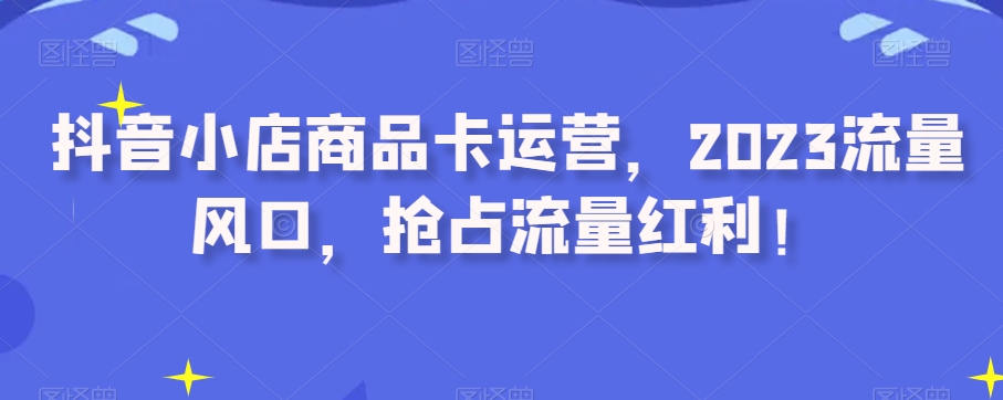 抖音小店商品卡运营,2023流量风口,抢占流量红利!-聚富社