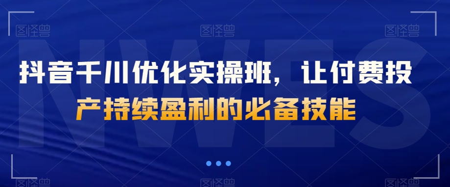 抖音千川优化实操班,让付费投产持续盈利的必备技能-聚富社