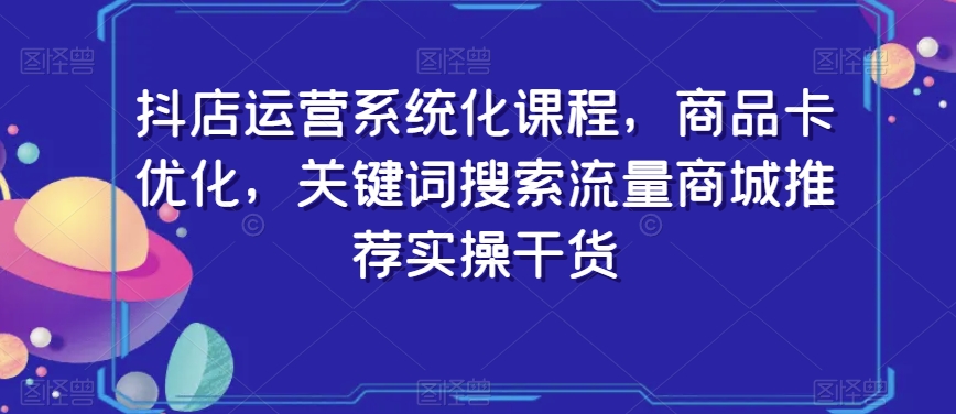 抖店运营系统化课程,商品卡优化,关键词搜索流量商城推荐实操干货-聚富社