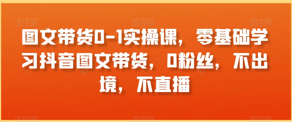 图文带货0-1实操课,零基础学习抖音图文带货,0粉丝,不出境,不直播-聚富社