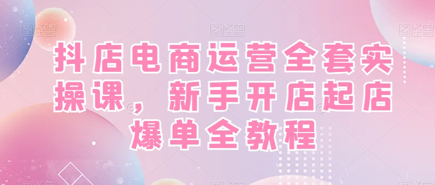 抖店电商运营全套实操课,新手开店起店爆单全教程-聚富社