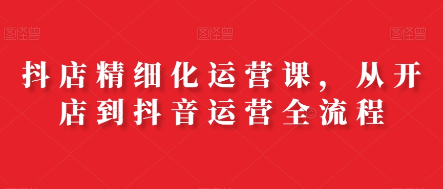 抖店精细化运营课,从开店到抖音运营全流程-聚富社