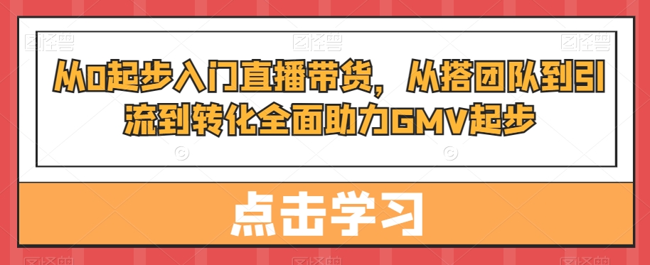 从0起步入门直播带货,从搭团队到引流到转化全面助力GMV起步-聚富社