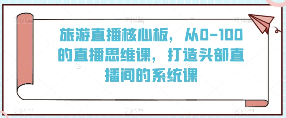 旅游直播核心板,从0-100的直播思维课,打造头部直播间的系统课-聚富社