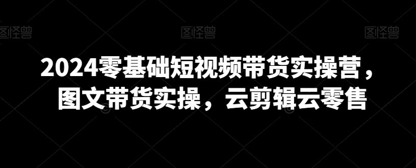2024零基础短视频带货实操营,图文带货实操,云剪辑云零售-聚富社