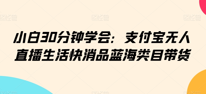 小白30分钟学会:支付宝无人直播生活快消品蓝海类目带货【揭秘】-聚富社