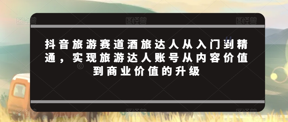 抖音旅游赛道酒旅达人从入门到精通,实现旅游达人账号从内容价值到商业价值的升级-聚富社