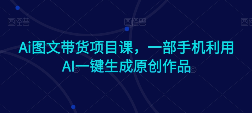 Ai图文带货项目课,一部手机利用AI一键生成原创作品-聚富社