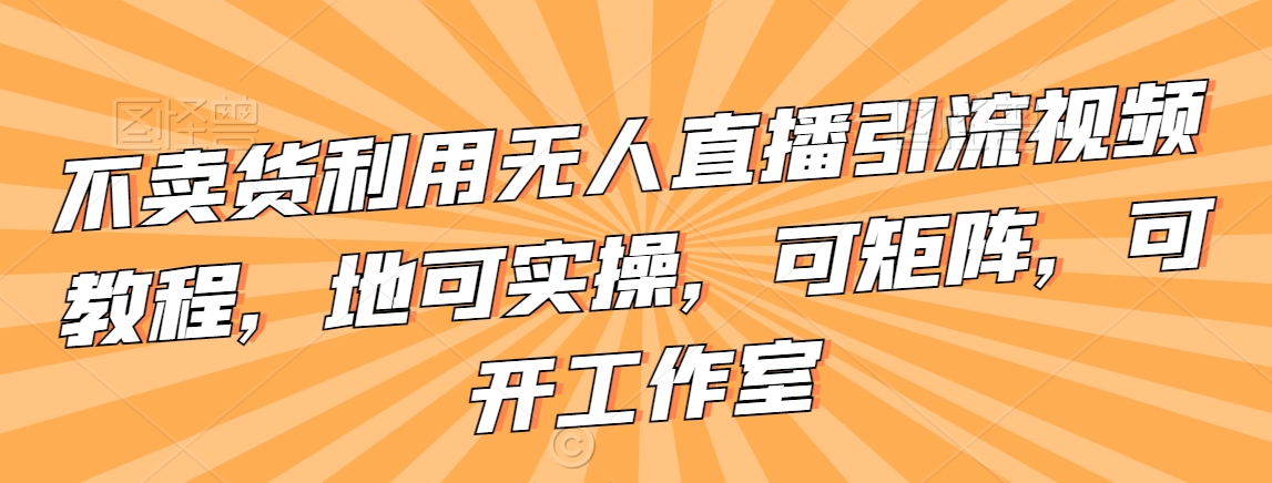 不卖货利用无人直播引流视频教程,地可实操,可矩阵,可开工作室【揭秘】-聚富社