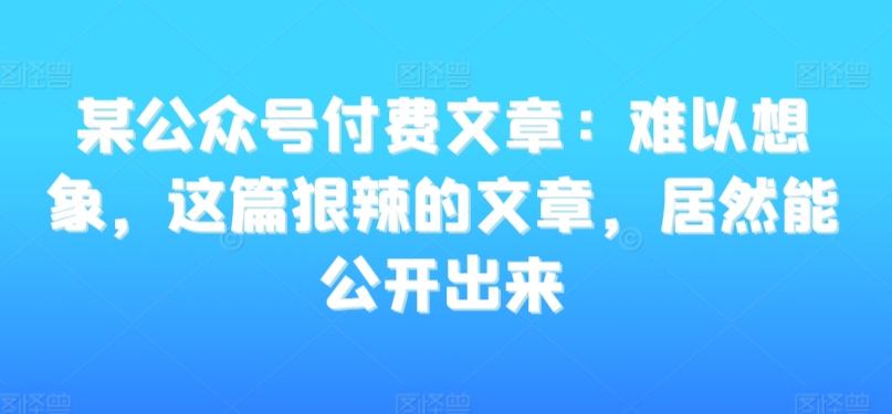 某公众号付费文章:难以想象,这篇狠辣的文章,居然能公开出来-聚富社