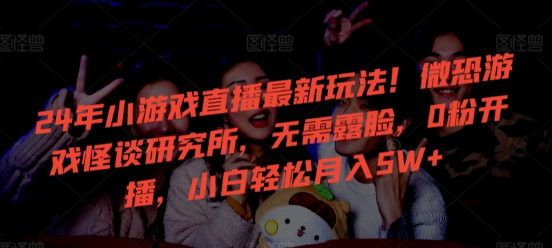 24年小游戏直播最新玩法!微恐游戏怪谈研究所,无需露脸,0粉开播,小白轻松月入5W+【揭秘】-聚富社