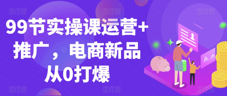 99节实操课运营+推广,电商新品从0打爆-聚富社