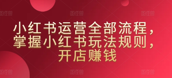 小红书运营全部流程,掌握小红书玩法规则,开店赚钱-聚富社