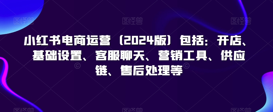 小红书电商运营(2024版)包括:开店、基础设置、客服聊天、营销工具、供应链、售后处理等-聚富社