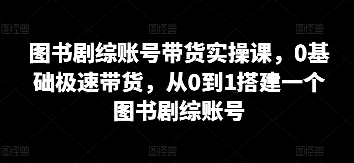 图书剧综账号带货实操课,0基础极速带货,从0到1搭建一个图书剧综账号-聚富社