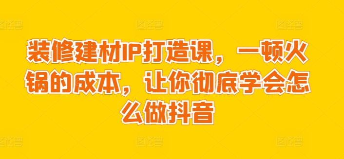 装修建材IP打造课,一顿火锅的成本,让你彻底学会怎么做抖音-聚富社