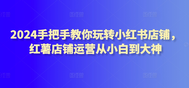 2024手把手教你玩转小红书店铺,红薯店铺运营从小白到大神-聚富社