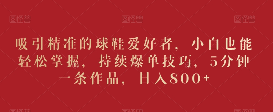 吸引精准的球鞋爱好者,小白也能轻松掌握,持续爆单技巧,5分钟一条作品,日入800+【揭秘】-聚富社