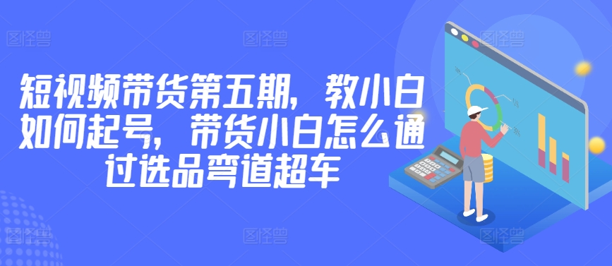 价值2980短视频带货第五期，教小白如何起号，带货小白怎么通过选品弯道超车-聚富社