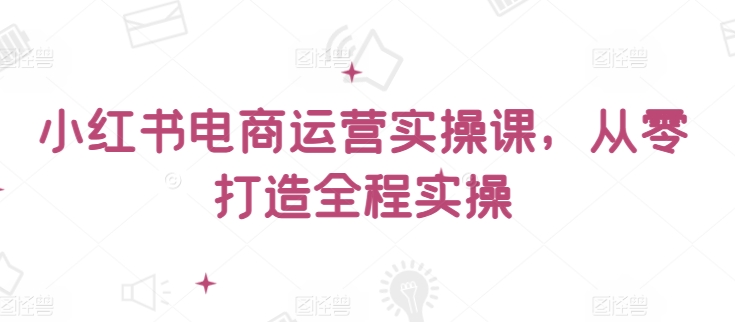 小红书电商运营实操课,从零打造全程实操-聚富社