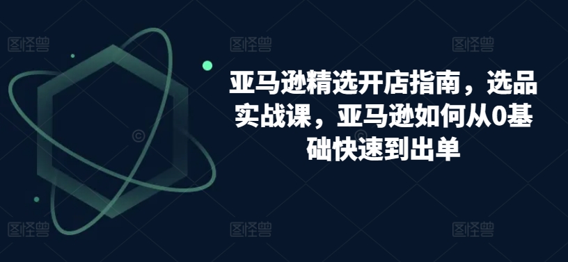 亚马逊精选开店指南,选品实战课,亚马逊如何从0基础快速到出单-聚富社