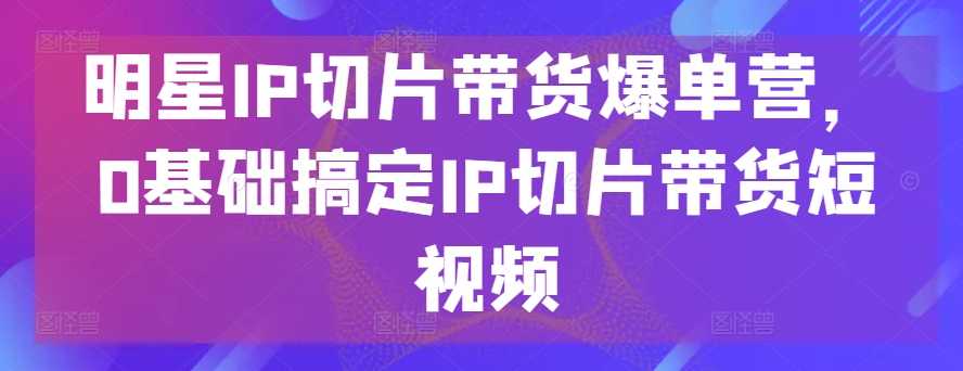 明星IP切片带货爆单营,0基础搞定IP切片带货短视频-聚富社