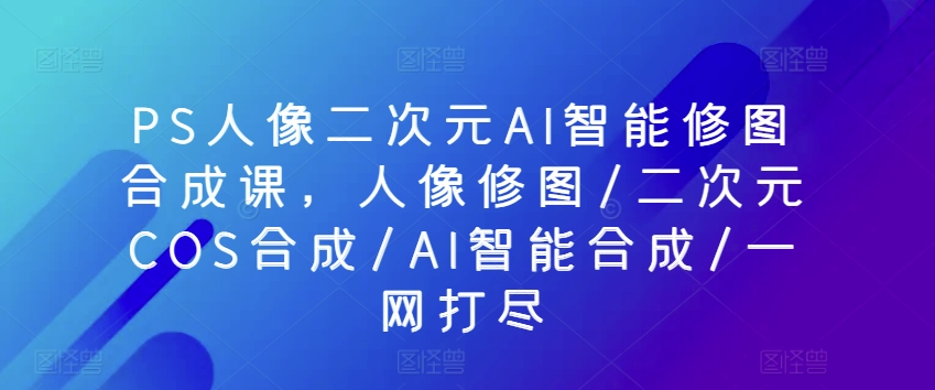 PS人像二次元AI智能修图合成课,人像修图/二次元COS合成/AI智能合成/一网打尽-聚富社