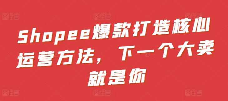 Shopee爆款打造核心运营方法,下一个大卖就是你-聚富社