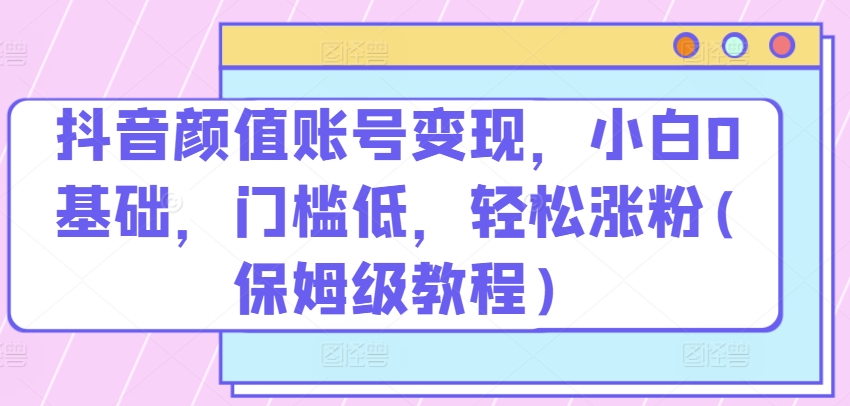 抖音颜值账号变现，小白0基础，门槛低，​轻松涨粉(保姆级教程)【揭秘】-聚富社