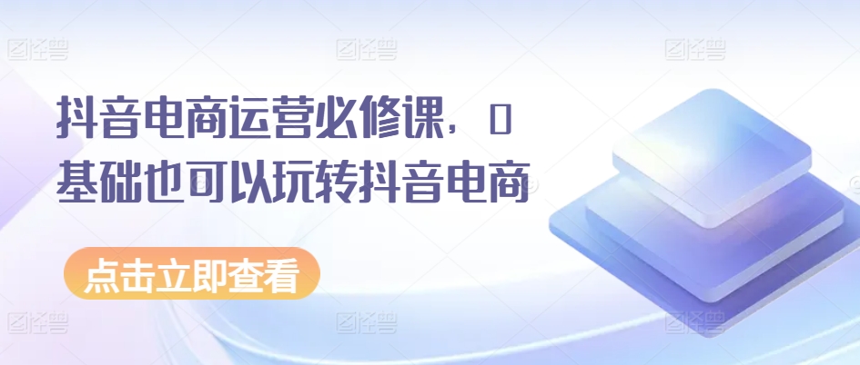 抖音电商运营必修课,0基础也可以玩转抖音电商-聚富社