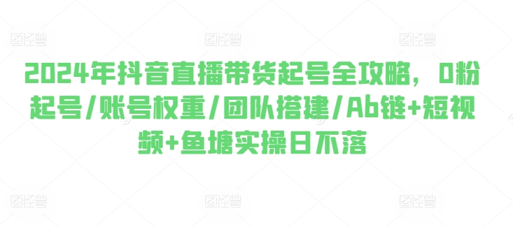 2024年抖音直播带货起号全攻略,0粉起号/账号权重/团队搭建/Ab链+短视频+鱼塘实操日不落-聚富社