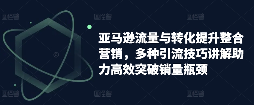 亚马逊流量与转化提升整合营销,多种引流技巧讲解助力高效突破销量瓶颈-聚富社