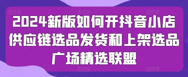 2024新版如何开抖音小店供应链选品发货和上架选品广场精选联盟-聚富社
