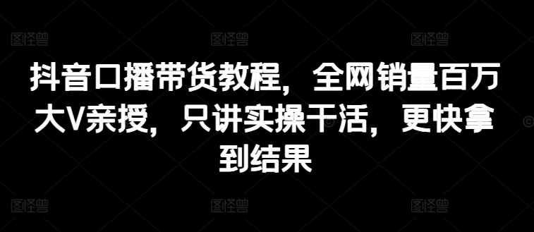 抖音口播带货教程,全网销量百万大V亲授,只讲实操干活,更快拿到结果-聚富社