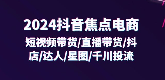2024抖音焦点电商:短视频带货/直播带货/抖店/达人/星图/千川投流/32节课-聚富社